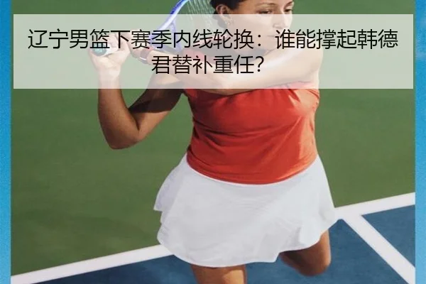 辽宁男篮下赛季内线轮换：谁能撑起韩德君替补重任？